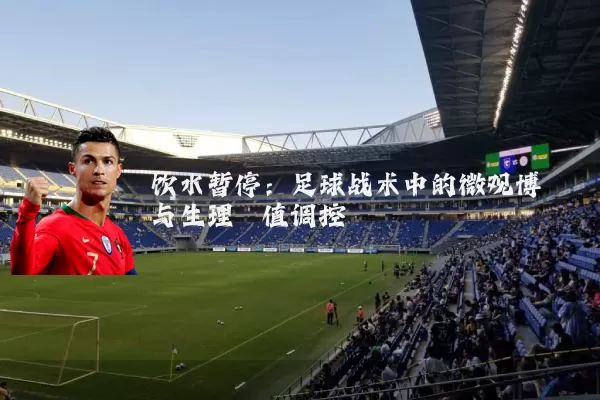 饮水暂停：足球战术中的微观博弈与生理阈值调控