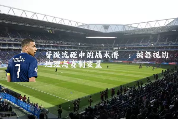 晋级流程中的战术博弈:被忽视的地理与赛制变量